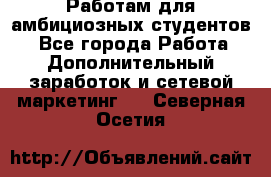 Работам для амбициозных студентов. - Все города Работа » Дополнительный заработок и сетевой маркетинг   . Северная Осетия